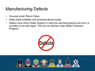 Manufacturing Defects
• Covered under Return Rules
• Helps build credibility and increases Buyer loyalty
• Sellers must inform Seller Support in case the returned products are not in a
condition to be sold again. This can be claimed under Seller Protection
Program.
 