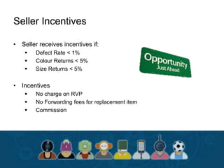 Seller Incentives
• Seller receives incentives if:
 Defect Rate < 1%
 Colour Returns < 5%
 Size Returns < 5%
• Incentives
 No charge on RVP
 No Forwarding fees for replacement item
 Commission
 