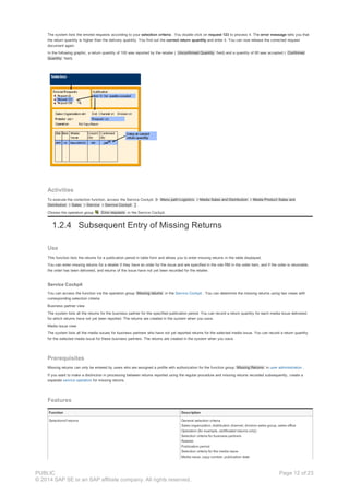 The system lists the errored requests according to your selection criteria . You double click on request 123 to process it. The error message tells you that
the return quantity is higher than the delivery quantity. You find out the correct return quantity and enter it. You can now release the corrected request
document again.
In the following graphic, a return quantity of 100 was reported by the retailer ( Unconfirmed Quantity field) and a quantity of 80 was accepted ( Confirmed
Quantity field).
Activities
To execute the correction function, access the Service Cockpit. Menu path:Logistics Media Sales and Distribution Media Product Sales and
Distribution Sales Service Service Cockpit .
Choose the operation group Error requests in the Service Cockpit.
1.2.4 Subsequent Entry of Missing Returns
Use
This function lists the returns for a publication period in table form and allows you to enter missing returns in the table displayed.
You can enter missing returns for a retailer if they have an order for the issue and are specified in the role RM in the order item, and if the order is returnable,
the order has been delivered, and returns of the issue have not yet been recorded for the retailer.
Service Cockpit
You can access the function via the operation group Missing returns in the Service Cockpit . You can determine the missing returns using two views with
corresponding selection criteria:
Business partner view
The system lists all the returns for the business partner for the specified publication period. You can record a return quantity for each media issue delivered,
for which returns have not yet been reported. The returns are created in the system when you save.
Media issue view
The system lists all the media issues for business partners who have not yet reported returns for the selected media issue. You can record a return quantity
for the selected media issue for these business partners. The returns are created in the system when you save.
Prerequisites
Missing returns can only be entered by users who are assigned a profile with authorization for the function group Missing Returns in user administration .
If you want to make a distinction in processing between returns reported using the regular procedure and missing returns recorded subsequently, create a
separate service operation for missing returns.
Features
Function Description
Selectionof returns General selection criteria
Sales organization, distribution channel, division sales group, sales office
Operation (for example, certificated returns only)
Selection criteria for business partners
Retailer
Publication period
Selection criteria for the media issue
Media issue, copy number, publication date
PUBLIC
© 2014 SAP SE or an SAP affiliate company. All rights reserved.
Page 12 of 23
 