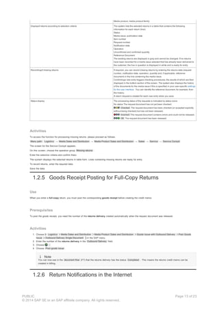 Media product, media product family
Displayof returns according to selection criteria The system lists the selected returns in a table that contains the following
information for each return (line):
Status
Media issue, publication date
Item number
Request number
Notification date
Operation
Unconfirmed and confirmed quantity
Reference Document
The existing returns are displayed in gray and cannot be changed. If no returns
have been recorded for a media issue selected that has already been delivered to
the customer, the line in question is displayed in white and is ready for entry.
Recordingof missing returns If required, you can record missing returns by entering the returns data (request
number, notification date, operation, quantity and, if applicable, reference
document) in the line containing the media issue.
Confirminga new entry triggers checking procedures, the results of which are then
displayed in the bottom section of the screen. The system also displays the history
of the documents for the media issue if this is specified in your user-specific settings
for the user interface . You can identify the reference document, for example, from
the history.
A return request is created for each new entry when you save.
Status display The processing status of the requests is indicated by status icons:
No status The request document has not yet been checked.
Checked The request document has been checked (or accepted explicitly
without being checked) but has not been released.
Incorrect The request document contains errors and could not be released.
OK The request document has been released.
Activities
To access the function for processing missing returns, please proceed as follows:
Menu path: Logistics → Media Sales and Distribution → Media Product Sales and Distribution → Sales → Service → Service Cockpit
The screen for the Service Cockpit appears.
On this screen, choose the operation group Missing returns .
Enter the selection criteria and confirm them.
The system displays the selected returns in table form. Lines containing missing returns are ready for entry.
To record returns, enter the required data.
Save the data.
1.2.5 Goods Receipt Posting for Full-Copy Returns
Use
When you enter a full-copy return, you must post the corresponding goods receipt before creating the credit memo.
Prerequisites
To post the goods receipt, you need the number of the returns delivery created automatically when the request document was released.
Activities
1. Choose Logistics Media Sales and Distribution Media Product Sales and Distribution Goods Issue with Outbound Delivery Post Goods
Issue Outbound Delivery Single Document in the SAP menu.
2. Enter the number of the returns delivery in the Outbound Delivery field.
3. Choose .
4. Choose Post goods issue .
Note
You can now see in the document flow (F7) that the returns delivery has the status Completed . This means the returns credit memo can be
created in billing.
1.2.6 Return Notifications in the Internet
PUBLIC
© 2014 SAP SE or an SAP affiliate company. All rights reserved.
Page 13 of 23
 