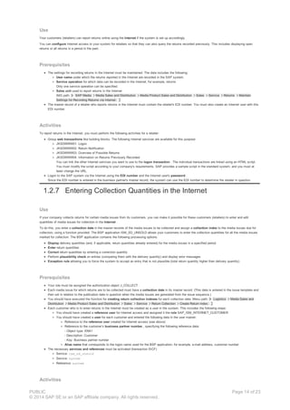 Use
Your customers (retailers) can report returns online using the Internet if the system is set up accordingly.
You can configure Internet access to your system for retailers so that they can also query the returns recorded previously. This includes displaying open
returns or all returns in a period in the past.
Prerequisites
The settings for recording returns in the Internet must be maintained. The data includes the following:
User name under which the returns reported in the Internet are recorded in the SAP system.
Service operation for which data can be recorded in the Internet, for example, returns
Only one service operation can be specified.
Sales unit used to report returns in the Internet
IMG path: SAP Media Media Sales and Distribution Media Product Sales and Distribution Sales Service Returns Maintain
Settings for Recording Returns via Internet.
The master record of a retailer who reports returns in the Internet must contain the retailer's EDI number. You must also create an Internet user with this
EDI number.
Activities
To report returns in the Internet, you must perform the following activities for a retailer:
Group web transactions like building blocks. The following Internet services are available for this purpose:
JKSDWWW01: Logon
JKSDWWW02: Return Notification
JKSDWWW03: Overview of Possible Returns
JKSDWWW04: Information on Returns Previously Recorded
You can link the other Internet services you want to use to the logon transaction . The individual transactions are linked using an HTML script.
You must modify the script according to your company's requirements. SAP provides a sample script in the standard system, and you must at
least change the URL.
Logon to the SAP system via the Internet using the EDI number and the Internet user's password .
Since the EDI number is entered in the business partner's master record, the system can use the EDI number to determine the retailer in question.
1.2.7 Entering Collection Quantities in the Internet
Use
If your company collects returns for certain media issues from its customers, you can make it possible for these customers (retailers) to enter and edit
quantities of media issues for collection in the Internet .
To do this, you enter a collection date in the master records of the media issues to be collected and assign a collection index to the media issues due for
collection, using a function provided. The BSP application ISM_SD_UNSOLD allows your customers to enter the collection quantities for all the media issues
marked for collection. The BSP application contains the following processing options:
Display delivery quantities (and, if applicable, return quantities already entered) for the media issues in a specified period
Enter return quantities
Correct return quantities by entering a correction quantity
Perform plausibility check on entries (comparing them with the delivery quantity) and display error messages
Exception rule allowing you to force the system to accept an entry that is not plausible (total return quantity higher than delivery quantity)
Prerequisites
Your role must be assigned the authorization object J_COLLECT .
Each media issue for which returns are to be collected must have a collection date in its master record. (This date is entered in the issue template and
then set in relation to the publication date in question when the media issues are generated from the issue sequence.)
You should have executed the function for creating return collection indexes for each collection date. Menu path: Logistics Media Sales and
Distribution Media Product Sales and Distribution Sales Service Return Collection Create Return Index.
Each customer who is to enter returns in the Internet must be created as a user in the system. This includes the following steps:
You should have created a reference user for Internet access and assigned it the role SAP_ISM_INTERNET_CUSTOMER
You should have created a user for each customer and entered the following data in the user master:
Reference to the reference user created for Internet access (see above)
Reference to the customer’s business partner number , specifying the following reference data:
- Object type: KNA1
- Description: Customer
- Key: Business partner number
Alias name that corresponds to the logon name used for the BSP application; for example, e-mail address, customer number
The necessary services and references must be activated (transaction SICF)
Service: ism_sd_unsold
Service: system
Reference: system
Activities
PUBLIC
© 2014 SAP SE or an SAP affiliate company. All rights reserved.
Page 14 of 23
 