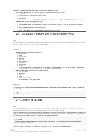 Before returns can be entered and edited in the Internet, you must perform the following activities:
Call up the BSP application ISM_SD_UNSOLD in the Internet Explorer (the address is company-specific)
Log on to the SAP system from the Internet by specifying the following:
User alias (for example, e-mail address or customer number)
Password
Selection period
Display the returns overview using the Display Return Quantities pushbutton (then using the Refresh Return Quantities function to refresh the list)
Process the return quantities using the following functions:
Enter the return quantity up to the delivery quantity displayed
Enter a correction quantity for the quantity already returned (correction quantities preceded by a minus sign are deducted from the quantity
returned)
Optional: Check the entries before saving (with log output)
Save the entries (with an automatic check and log output)
Optional: Forced save of higher quantities that would otherwise be rejected by the system
1.2.8 Evaluation of Returns and Subsequent Deliveries
Use
You can use this evaluation function to display returns and subsequent delivery requests according to selection criteria. The function is always executed with
regard to a notification date, so that the evaluations apply to specific dates .
Features
Selection of requests according to the following criteria:
Notification date
Retailer
Request number
Media issue
Media product
Media product family
Copy number
Publication date
Operation
You can save combinations of selection criteria that you use frequently as selection variants , which you can then access as required with a
mouse click. When you activate a selection variant, the system displays the relevant requests.
Display of evaluation result as a structure with the following hierarchy:
Media product family
Media product
Media issue
Retailer
Request (request number)
The data is displayed in a row for each request.
Activities
To access this function, choose Logistics Media Sales and Distribution Media Product Sales and Distribution Sales Service Evaluation for
Specific Date.
Note
You can use a BAdI to assign default values for returns.
1.3 Collection of Unsolds
Use
You can use this function to plan and process collection of unsold newspapers or magazines that are being returned by points of sale to your company’s or a
wholesaler’s distribution center. Credit memos are created for the points of sale based on the returns collected.
A collection date is determined using a rule (collection index) for issues that are to be collected. The system selects all the issues that must be collected on a
specific day according to this date. The system checks whether each customer has these issues on sale and, if so, whether they are due to be supplied on
the planned collection date (otherwise, collection is postponed to the next possible delivery date).
Example
For example, collection is due on a Monday but the customer is supplied on Wednesdays. The system takes this into account and postpones the
collection date by two days to Wednesday.
A collection is created in the system for the collection date, and the issues that are to be collected on this date are assigned to it.
PUBLIC
© 2014 SAP SE or an SAP affiliate company. All rights reserved.
Page 15 of 23
 