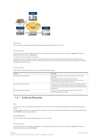 Service Cockpit
Entry and correction of incomplete request documents for goods transfers takes place in the Service Cockpit .
Prerequisites
The business partners from whom goods are transferred or to whom goods are transferred must be created in the system as retailers (SAP business
partners) with the order-specific role ship-to party
The transfer type must be maintained in Customizing
The transfer type groups the sales document types created by the goods transfer, in this case the return delivery to the sender of the transfer and the
outbound delivery to the recipient of the transfer. The sales document types for returns and outbound deliveries are created in Customizing for the standard
SAP Sales and Distribution solution.
Process Flow
Goods transfer is divided into three steps, which are executed by the following functions:
Function Description
Recordingof goods transfer requests Goods transfer requests can be created in the system in the following ways:
Dialog entry
Using a Business Application Programming Interface (BAPI)
The transfer delivery of a number of media issues between two branches of a
retailer is created under the appropriate transfer type.
Releaseof goods transfer requests You release the goods transfer requests you have entered for further processing.
The request documents form the basis for creating the corresponding follow-on
documents (return and outbound delivery according to the Customizing settings for
goods transfer).
Correctionof goods transfer requests If errors occur during creation of request documents, you can correct the
corresponding goods transfer requests.
1.4.1 Entering Requests
Use
You can use this function to enter requests for goods transfers. You can also use it to change or delete requests for which documents have not yet been
created.
The goods transfer is reported to your media company by a retailer who has carried out a transfer delivery between two of his branches. Each goods transfer
has a transfer ID , which is assigned externally.
Processing Screen
Entry and correction of goods transfer requests takes place in the Service Cockpit .
Prerequisites
The business partners from whom goods are transferred or to whom goods are transferred must be created in the system as retailers (SAP business
partners) with the order-specific role ship-to party .
PUBLIC
© 2014 SAP SE or an SAP affiliate company. All rights reserved.
Page 18 of 23
 