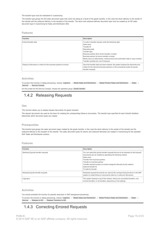 The transfer type must be maintained in Customizing
The transfer type groups the SD sales document types that come into being as a result of the goods transfer, in this case the return delivery to the sender of
the transfer and the outbound delivery to the recipient of the transfer. The return and outbound delivery document type must be created as an SD sales
document type in Customizing for Sales and Distribution (SD).
Features
Function Description
Entryof transfer data To enter a transfer request, enter the following data:
Sales area
Transfer ID
Reposting date
Transfer type
Business partner (from whom transfer is made)
Business partner (to whom transfer is made)
Media issue (or alternatively, media product and publication date or copy number)
Transfer quantity and unit of measure
Display of deliveries or orders for the business partners involved Once the transfer data has been entered, the system displays the deliveries and
orders for the relevant business partners on the processing screen for goods
transfer requests.
Activities
To access this function in dialog processing, choose Logistics → Media Sales and Distribution → Media Product Sales and Distribution → Sales →
Service → Service Cockpit
On the screen for the Service Cockpit, choose the operation group Goods transfer .
1.4.2 Releasing Requests
Use
This function allows you to release request documents for goods transfers.
The request documents are used as the basis for creating the corresponding follow-on documents. The transfer type specified for each transfer therefore
determines which document types are created.
Prerequisites
The transfer type groups the sales document types created by the goods transfer, in this case the return delivery to the sender of the transfer and the
outbound delivery to the recipient of the transfer. The sales document types for returns and outbound deliveries are created in Customizing for the standard
SAP Sales and Distribution solution.
Features
Function Description
Selectionof goods transfer requests You can select the goods transfer requests that are to be released so that request
documents can be created by specifying the following criteria:
Sales area
Transfer from business partner
Transfer to business partner
Transfer request number (a number assigned internally by the system)
External transfer ID
To-date for transfer
Releaseof goods transfer requests Released request documents are used by the corresponding functions in the SAP
system to create follow-on documents (returns or outbound deliveries).
Logoutput The system displays a log of the release, listing only successful transfers, only
errored transfers, or all transfers, depending on the settings.
Activities
You should schedule the function for periodic execution in SAP background processing.
To access the function in dialog processing, choose Logistics → Media Sales and Distribution → Media Product Sales and Distribution → Sales →
Service → Release to SD → Release Transfers to SD .
1.4.3 Correcting Errored Requests
PUBLIC
© 2014 SAP SE or an SAP affiliate company. All rights reserved.
Page 19 of 23
 