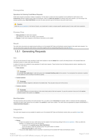 Prerequisites
Operations for Entering Credit Memo Requests
Credit memo requests are entered in relation to operations. For this reason, at least one service operation must be defined for credit memos in the
Customizing settings for Media Product Sales and Distribution. When you define the operation for entering credit memo requests, you must assign it the
standard operation group Mass Credit Memos and enter the sales document type for the follow-on document (credit memo).
Caution
Unlike the service operations in the Service Cockpit, you do not need to create a company-specific operation group for mass credit memo operations.
Process Flow
1. Mass generation of credit memo requests
(with reference to the order, the contract, or the customer)
2. Release of credit memo requests so that follow-on documents can be created
Result
The credit memo documents are created during the billing run (in the standard SAP Sales and Distribution solution) based on the credit memo requests. You
can use invoice lists to group the credit memos in documents together with the corresponding billing items (see also Billing ).
1.5.1 Generating Requests
Use
You can use the functions for mass recording of credit memo requests to map the dataset that is used by the billing function in the standard Sales and
Distribution solution to create credit memo documents.
A variety of functions are available for mass generation of credit memo requests. These functions have the following selection options, depending on the
purpose of the credit memo:
Order selection
Example
An unusually large media issue (= order item) gives rise to increased handling costs for the customer. You recompense the customers in question
for the additional costs according to the delivery quantity.
Contract selection
Example
An issue of a weekly magazine is delivered to the retailers later. They are paid a lump sum for this service.
Customer selection
Example
The customer redirects an incorrect delivery to the correct ship-to party at their own expense. You pay the customer a lump sum for the service
rendered (created in the system as a material ).
Short Description
The above functions work according to the same principle. First, you select a set of documents (for example, orders or contracts) and then schedule the
documents for which credit memos are to be created in the worklist for credit memo creation. The credit memos are generated by program RJKSDCREDIT1 (
Create Credit Memo Requests ).
Integration
The credit memo requests are only available for operative use in the standard SAP Sales and Distribution solution when you explicitly release them.
Prerequisites
General
At least one operation for mass credit memos must be created in the Customizing settings for the service operations . When you define the
operation, it is important that you enter the following:
Assignment to the operation group Mass Credit Memos
You do not need to create this operation group: the system enters it as default.
Sales document type for credit memos
The possible order reasons should be specified in Customizing for the standard SAP Sales and Distribution solution.
PUBLIC
© 2014 SAP SE or an SAP affiliate company. All rights reserved.
Page 21 of 23
 