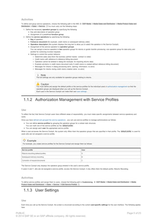 Activities
To define and group service operations, choose the following path in the IMG: SAP Media Media Sales and Distribution Media Product Sales and
Distribution Sales Service. You must carry out the following steps:
1. Define the necessary operation groups by specifying the following:
Key and description of operation group
Assignment of a predefined function group
2. Define the service operations by specifying the following:
Key of operation
Follow-on document (for example, credit memo or subsequent delivery order)
Operation description (the system displays the long text to allow you to select the operation in the Service Cockpit)
Assignment of the service operation to operation groups
You can assign a service operation to two operation groups for returns or goods transfer processing: one operation group for data entry and
another for correcting incorrect requests.
Settings to control the system behavior
Determine sales area (from the business partner master, contract or order)
Credit memo with reference to reference billing document
Operation cannot be entered in dialog (for example, for importing returns data)
Explode sub-items in credit memo document (only if credit memo is created without reference billing document)
Messages for checks in dialog processing (error, warning, information, no error)
Messages for checks during credit memo creation (error, no error)
Note
The full settings are only available for operation groups relating to returns.
Caution
You must define and assign the default profile or the service profiles for the individual users in authorization management so that the
operation groups are displayed when you call up the Service Cockpit.
Each user in the Service Cockpit can make their own user settings .
1.1.2 Authorization Management with Service Profiles
Use
To reflect the fact that Service Cockpit users have different areas of responsibility, you must make specific assignments between service operations and
users.
Once you have defined and grouped the service operations , you can use service profiles to manage authorizations as follows:
You can define service profiles by grouping the operation groups for a certain task structure.
You can mark one of the service profiles as the default profile .
You can assign each user the appropriate service profile.
When a user accesses the Service Cockpit, the system only offers them the operation groups that are specified in their profile. The default profile is used for
users who are not assigned a service profile.
Example
For example, you create service profiles for the Service Cockpit and assign them as follows:
Service profile User
Returns recording (default profile) A
Subsequent delivery recording B
Correction of request documents C
The Service Cockpit only displays the operation group entered in the user’s service profile.
If users X and Y, who are not assigned a service profile, access the Service Cockpit, it only offers them the default profile, Returns Recording.
Activities
To define service profiles and assign them to users, choose the following path in Customizing : SAP Media Media Sales and Distribution Media
Product Sales and Distribution Sales Service Edit Service Profiles .
1.1.3 User Settings
Use
Each time you call up the Service Cockpit, the screen is structured according to the current user-specific settings for the user interface. The following applies
here:
PUBLIC
© 2014 SAP SE or an SAP affiliate company. All rights reserved.
Page 5 of 23
 