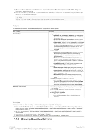 When a user who has not made any user settings accesses the Service Cockpit for the first time , the system copies the default settings from
Customizing to the user’s own settings.
Users can access their user settings for the user interface from the menu on the Service Cockpit screen and change them. Changes made take effect
the next time the Service Cockpit is accessed.
Note
Changes to the default settings in Customizing do not affect user settings that have already been created.
Features
The user settings for processing service operations in the Service Cockpit have the following features:
Type of setting Description
General settings System settings
Notification date current date by default When you create a request
(for example, a return request), the system enters the current date as
the notification date.
Do not display step-by-step instructions If this indicator is selected,
the short instructions for the various operation groups are hidden.
Unit of measure The entry in this field (for example, IT) is entered as a
default unit of measure when the user enters a request document in
the system.This setting is required for weekly recording, since it is not
possible to specify a unit of measure in the weekly view.The unit of
measure you specify here is only relevant for future request
documents.
Group control
Display group selection at program start If you select this indicator,
the operation groups specified in the user’s service profile are
displayed in the Service Cockpit (listed vertically to the left of the
processing screen).
Display group selection horizontally when program starts If you
select this indicator, the operation groups specified in the user’s
service profile are displayed horizontally in the Service Cockpit. This
leaves you with more space on the screen.
Group at program start The system activates the operation group
entered here when the Service Cockpit is accessed.
History
Display history when program starts If this indicator is selected, the
system displays the history when the Service Cockpit is accessed.
Display history for roles RM and WE If this indicator is selected, the
history is displayed not only for the returning business partner (RM) but
also for the ship-to party (WE).
Expand history The display structure for the history is expanded
according to this setting (do not expand, expand 1 level, expand 2
levels).
Mode at program start (specified using pushbuttons)
Item recording In this mode, you can enter requests for returns,
summarized returns, and subsequent deliveries for each order item .
Weekly recording In this mode, you can enter requests for returns,
summarized returns, and subsequent deliveries for each weekday .
Settings for weekly recording Visibility of quantity (display unconfirmed quantity, confirmed quantity, or
both quantities)
Data entry in the past (number of weeks back from the current date for
accessing weekly recording)
Media products for processing
All media products
Only media products listed (The list of media products can be
changed.)
Activities
Before you can make use of the user settings in the Service Cockpit, you must carry out the following steps:
1. Define the default settings for all users that apply the first time the Service Cockpit is accessed.You can find these Customizing settings under the
following path in the IMG: SAP Media Media Sales and Distribution Media Product Sales and Distribution Sales Service Define Initial
Settings for Service Cockpit .
2. Call up the Service Cockpit. Menu path:Logistics Media Sales and Distribution Media Product Sales and Distribution Sales Service
Service Cockpit .
3. On the screen for the Service Cockpit, choose User Settings Maintain.
4. Make your own user settings on the General and Weekly Recording tabs and choose OK to exit the dialog.
1.1.4 Updating Quantities Delivered
PUBLIC
© 2014 SAP SE or an SAP affiliate company. All rights reserved.
Page 6 of 23
 