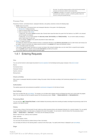 the order. You enter the missing quantity, so that only the amount actually
produced and delivered is billed in order-related billing.
A shipment is damaged in an accident. You enter the quantity that was not
delivered for the customer in question, so that this quantity is taken into
account in billing and quantity planning.
Process Flow
Processing of returns, summarized returns, subsequent deliveries, and quantity corrections involves the following steps:
1. Create request documents
You can create returns, summarized returns and subsequent deliveries in the system in the following ways:
Manual entry in dialog processing
Import of external request data (interface)
Entry by customer in the Internet
In dialog entry, the system checks the returns data. External returns data that enters the system from the Internet or via a BAPI is not checked
until the requests are released.
In dialog entry, you can choose between the data entry modes Item recording and Weekly recording . You can restrict weekly recording to
certain media issues for each user.
You can display a history of the customer documents for each media issue.
2. Release of request documents
You release the request documents entered for returns or subsequent deliveries so that follow-on documents (such as credit memos and invoices) can
be created. Follow-on documents are created using the functions in the standard SAP Sales and Distribution solution.
3. Correct incomplete request documents
If the system identifies request documents as incorrect and rejects them during the release step, you can correct them or accept the error reported.
You can postedit specific requests using the error descriptions provided by the system.
You can then release the corrected request documents again.
1.4.1 Entering Requests
Use
You can use this function to enter request documents for service operations for the following function groups manually in the service cockpit :
Returns
Summarized returns
Subsequent delivery
Quantity correction
Missing returns
Check on Entries
When returns or subsequent deliveries are entered in dialog, the system checks the entries according to the Customizing settings for the service operation in
question.
Authorization
The operation groups each user processes are specified in authorization management for the Service Cockpit.
User Settings
Each user can define their own user settings . For example, you can define which operation groups are displayed and which one is active when the program
starts. You can display and hide the operation groups from the processing screen ( Extras → Display operation list or Hide operation list ).
Processing Mode
You can use the icon Change Entry Screen to switch between the processing modes item recording and weekly recordingon the processing screen for the
operation in the Service Cockpit.
History
You can access a history of the documents for each media issue when processing returns and subsequent deliveries for a customer (retailer). You can specify
in your user settings whether or not the history is displayed at the start of the program. You can access or hide the history from the processing screen (
Extras → Display history or Hide history ). The history lists the following documents:
Returns made until now, sorted by service operation
Orders, deliveries
Credit memo requests, returns
You can access the documents by double clicking on them in the history.
You can display the history for the returning retailer, as well as for the ship-to party. You specify which history is displayed in your user settings .
Origin
PUBLIC
© 2014 SAP SE or an SAP affiliate company. All rights reserved.
Page 8 of 23
 