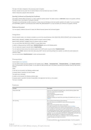 The origin of the data is displayed on the processing screen for requests:
External: imported into the system from an external interface or from the Internet (by means of a BAPI)
Internal: manual entry using the online transaction
Quantity Confirmed and Quantity Not Confirmed
The quantity confirmed affects processing. It is used to update the quantity returned. The retailer receives a credit memo based on the quantity confirmed.
The quantity check is also based on the quantity confirmed.
The quantity not confirmed does not affect processing. It simply serves as information on the return quantity reported by the retailer. You can use method
SETCONFIRMED_QUANTITY of the Business Add-In (BAdI) ISM_UNSOLDQUANTITY to copy the quantity not confirmed to the quantity confirmed.
Reference Document
You must specify a reference document for orders with different business partners that are returned together.
Integration
Since the request number is not checked as standard, you can do this using the Business Add-In (BAdI) ISM_CHECK_REQUEST with the following methods.
Method CHECK_REQUEST_NUMBER_DIALOG Checks the request number (in dialog)
Method CHECK_REQUEST_NUMBER Checks the request number (on release)
You can use the BAdI ISM_SERVICECO_PRESET to assign default entries
In addition to dialog processing, the BOR object MediaReturnRequest gives you the following options:
You can create return requests using the method CreateFromData .
You can import summarized returns from external systems into the SAP system using the method CreateSummarized .
You can use the Check method to check return data using a BAPI. Like the Customizing settings for an operation, you define the system behavior for
checking in dialog.
You can use the method CheckSummarized to check summarized returns.
Prerequisites
Customizingfor service operations
You must define at least one service operation for each operation group ( Returns , Summarized return , Subsequent delivery , and Quantity correction )
that is to be processed in the Service Cockpit. You can define the sales document type of the follow-on document and the possible checks for each service
operation.
Orders
A main item can be returned if the following conditions apply:
A business partner is specified in the role of retailer.
The media issue is returnable.
A subitem can be returned if the following conditions apply:
A business partner is specified in the role of retailer (RM) in the higher-level main item or in the subitem.
The issue is returnable.
Features
Function Description
Enter header data Once you have selected the operation group, enter the following header data:
Sales area, sales group and sales office
Customer(retailer)
Service operation(for operation group)
Request number
Notification date(you can specify the current date as the default entry in your user
settings )
Item recording Item recording has the following special features:
The media issue can be identified by means of the following entries:
Media issue
Media product and publication date or copy number
The system proposes the unit of measure defined in the user settings .
You can specify a period of your choice for summarized returns. You can enter
return quantities for media issues for specific weekdays that have the same price,
for example Monday through Thursday, as summarized returns. You can use the
method DISTRIBUTE of the BAdI ISM_UNSOLDQUANTITY to distribute the return
quantities. You can use the method DISTRIBUTE_SUMMARIZED_RETURN of the
BAdI ISM_UNSOLDQUANTITY to distribute summarized returns.
The net price of the media issue is displayed in returns recording. (Discounts
created manually are not taken into account.)
To improve performance, you can suppress price display. To do this, access the
PUBLIC
© 2014 SAP SE or an SAP affiliate company. All rights reserved.
Page 9 of 23
 