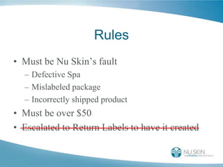 Rules
• Must be Nu Skin’s fault
– Defective Spa
– Mislabeled package
– Incorrectly shipped product
• Must be over $50
• Escalated to Return Labels to have it created
 