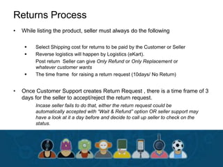 Returns Process
• While listing the product, seller must always do the following
 Select Shipping cost for returns to be paid by the Customer or Seller
 Reverse logistics will happen by Logistics (eKart).
Post return Seller can give Only Refund or Only Replacement or
whatever customer wants
 The time frame for raising a return request (10days/ No Return)
• Once Customer Support creates Return Request , there is a time frame of 3
days for the seller to accept/reject the return request.
Incase seller fails to do that, either the return request could be
automatically accepted with “Wait & Refund” option OR seller support may
have a look at it a day before and decide to call up seller to check on the
status.
 