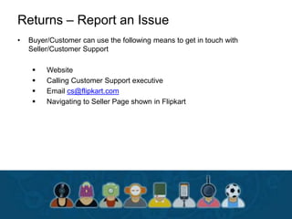 Returns – Report an Issue
• Buyer/Customer can use the following means to get in touch with
Seller/Customer Support
 Website
 Calling Customer Support executive
 Email cs@flipkart.com
 Navigating to Seller Page shown in Flipkart
 