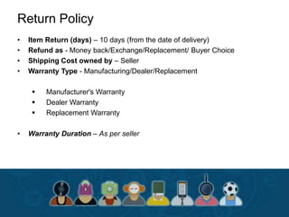 Return Policy
• Item Return (days) – 10 days (from the date of delivery)
• Refund as - Money back/Exchange/Replacement/ Buyer Choice
• Shipping Cost owned by – Seller
• Warranty Type - Manufacturing/Dealer/Replacement
 Manufacturer's Warranty
 Dealer Warranty
 Replacement Warranty
• Warranty Duration – As per seller
 