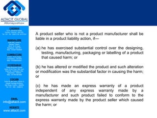 CHENNAI
C2-A, Industrial Estate,
Guindy, Chennai - 600 032.
Tel: +91 - 44 - 22501318, 42107341
BANGALORE
Suite 920, Level 9,
Raheja Towers,
26-27, M G Road,
Bangalore - 560 001.
Mob: +918277460648
COIMBATORE
#1533, Trichy Road,
Coimbatore – 641018.
Mob: +919385432921
HYDERABAD
Vatika Business Centre,
Suite 10,3rd Floor, NSL Icon,
Road No. 12,Banjara Hills,
Hyderabad - 500034.
Mob: +917901691606
COCHIN
Suite 49, 8th Floor, Centre A,
Alapatt Heritage Building,
MG Road, Cochin – 682035
Tel: +91 - 484 - 2366216
EMAIL
info@altacit.com
WEBSITE
www.altacit.com
A product seller who is not a product manufacturer shall be
liable in a product liability action, if—
(a) he has exercised substantial control over the designing,
testing, manufacturing, packaging or labelling of a product
that caused harm; or
(b) he has altered or modified the product and such alteration
or modification was the substantial factor in causing the harm;
or
(c) he has made an express warranty of a product
independent of any express warranty made by a
manufacturer and such product failed to conform to the
express warranty made by the product seller which caused
the harm; or
 
