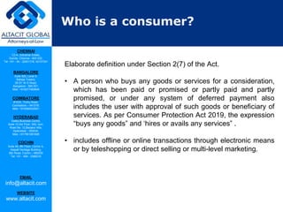CHENNAI
C2-A, Industrial Estate,
Guindy, Chennai - 600 032.
Tel: +91 - 44 - 22501318, 42107341
BANGALORE
Suite 920, Level 9,
Raheja Towers,
26-27, M G Road,
Bangalore - 560 001.
Mob: +918277460648
COIMBATORE
#1533, Trichy Road,
Coimbatore – 641018.
Mob: +919385432921
HYDERABAD
Vatika Business Centre,
Suite 10,3rd Floor, NSL Icon,
Road No. 12,Banjara Hills,
Hyderabad - 500034.
Mob: +917901691606
COCHIN
Suite 49, 8th Floor, Centre A,
Alapatt Heritage Building,
MG Road, Cochin – 682035
Tel: +91 - 484 - 2366216
EMAIL
info@altacit.com
WEBSITE
www.altacit.com
Who is a consumer?
Elaborate definition under Section 2(7) of the Act.
• A person who buys any goods or services for a consideration,
which has been paid or promised or partly paid and partly
promised, or under any system of deferred payment also
includes the user with approval of such goods or beneficiary of
services. As per Consumer Protection Act 2019, the expression
“buys any goods” and ‘hires or avails any services” .
• includes offline or online transactions through electronic means
or by teleshopping or direct selling or multi-level marketing.
 