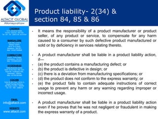 CHENNAI
C2-A, Industrial Estate,
Guindy, Chennai - 600 032.
Tel: +91 - 44 - 22501318, 42107341
BANGALORE
Suite 920, Level 9,
Raheja Towers,
26-27, M G Road,
Bangalore - 560 001.
Mob: +918277460648
COIMBATORE
#1533, Trichy Road,
Coimbatore – 641018.
Mob: +919385432921
HYDERABAD
Vatika Business Centre,
Suite 10,3rd Floor, NSL Icon,
Road No. 12,Banjara Hills,
Hyderabad - 500034.
Mob: +917901691606
COCHIN
Suite 49, 8th Floor, Centre A,
Alapatt Heritage Building,
MG Road, Cochin – 682035
Tel: +91 - 484 - 2366216
EMAIL
info@altacit.com
WEBSITE
www.altacit.com
Product liability- 2(34) &
section 84, 85 & 86
• It means the responsibility of a product manufacturer or product
seller, of any product or service, to compensate for any harm
caused to a consumer by such defective product manufactured or
sold or by deficiency in services relating thereto.
• A product manufacturer shall be liable in a product liability action,
if—
• (a) the product contains a manufacturing defect; or
• (b) the product is defective in design; or
• (c) there is a deviation from manufacturing specifications; or
• (d) the product does not conform to the express warranty; or
• (e) the product fails to contain adequate instructions of correct
usage to prevent any harm or any warning regarding improper or
incorrect usage.
• A product manufacturer shall be liable in a product liability action
even if he proves that he was not negligent or fraudulent in making
the express warranty of a product.
 