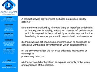 CHENNAI
C2-A, Industrial Estate,
Guindy, Chennai - 600 032.
Tel: +91 - 44 - 22501318, 42107341
BANGALORE
Suite 920, Level 9,
Raheja Towers,
26-27, M G Road,
Bangalore - 560 001.
Mob: +918277460648
COIMBATORE
#1533, Trichy Road,
Coimbatore – 641018.
Mob: +919385432921
HYDERABAD
Vatika Business Centre,
Suite 10,3rd Floor, NSL Icon,
Road No. 12,Banjara Hills,
Hyderabad - 500034.
Mob: +917901691606
COCHIN
Suite 49, 8th Floor, Centre A,
Alapatt Heritage Building,
MG Road, Cochin – 682035
Tel: +91 - 484 - 2366216
EMAIL
info@altacit.com
WEBSITE
www.altacit.com
A product service provider shall be liable in a product liability
action, if—
(a) the service provided by him was faulty or imperfect or deficient
or inadequate in quality, nature or manner of performance
which is required to be provided by or under any law for the
time being in force, or pursuant to any contract or otherwise; or
(b) there was an act of omission or commission or negligence or
conscious withholding any information which caused harm; or
(c) the service provider did not issue adequate instructions or
warnings to
prevent any harm; or
(d) the service did not conform to express warranty or the terms
and conditions of the contract.
 
