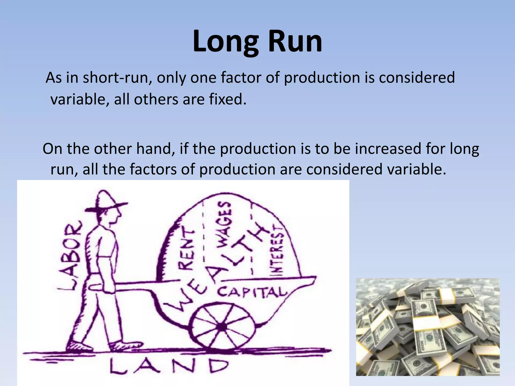 Long Run
As in short-run, only one factor of production is considered
variable, all others are fixed.
On the other hand, if the production is to be increased for long
run, all the factors of production are considered variable.
 