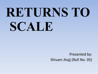RETURNS TO
SCALE
Presented by:
Shivam Jhajj (Roll No. 05)
 