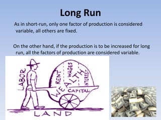 Long Run
As in short-run, only one factor of production is considered
variable, all others are fixed.
On the other hand, if the production is to be increased for long
run, all the factors of production are considered variable.
 