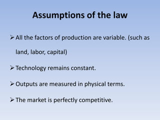 Assumptions of the law
All the factors of production are variable. (such as
land, labor, capital)
Technology remains constant.
Outputs are measured in physical terms.
The market is perfectly competitive.
 