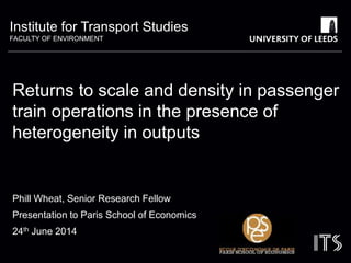 Institute for Transport Studies 
FACULTY OF ENVIRONMENT 
Returns to scale and density in passenger 
train operations in the presence of 
heterogeneity in outputs 
Phill Wheat, Senior Research Fellow 
Presentation to Paris School of Economics 
24th June 2014 
 