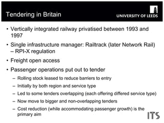 Tendering in Britain 
• Vertically integrated railway privatised between 1993 and 
1997 
• Single infrastructure manager: ...