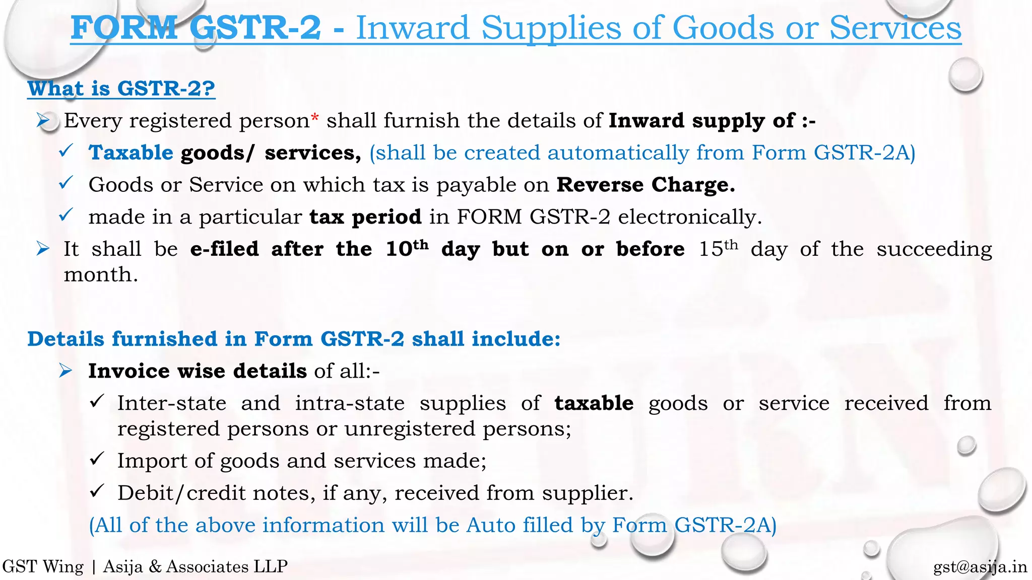 What is GSTR-2?
 Every registered person* shall furnish the details of Inward supply of :-
 Taxable goods/ services, (shall be created automatically from Form GSTR-2A)
 Goods or Service on which tax is payable on Reverse Charge.
 made in a particular tax period in FORM GSTR-2 electronically.
 It shall be e-filed after the 10th day but on or before 15th day of the succeeding
month.
Details furnished in Form GSTR-2 shall include:
 Invoice wise details of all:-
 Inter-state and intra-state supplies of taxable goods or service received from
registered persons or unregistered persons;
 Import of goods and services made;
 Debit/credit notes, if any, received from supplier.
(All of the above information will be Auto filled by Form GSTR-2A)
gst@asija.inGST Wing | Asija & Associates LLP
FORM GSTR-2 - Inward Supplies of Goods or Services
 