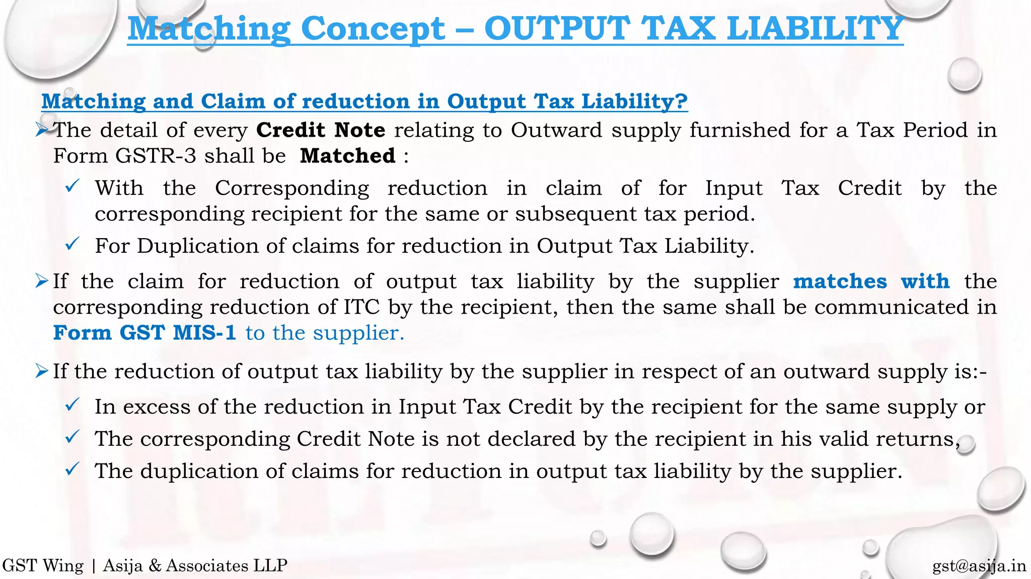 Matching and Claim of reduction in Output Tax Liability?
The detail of every Credit Note relating to Outward supply furnished for a Tax Period in
Form GSTR-3 shall be Matched :
 With the Corresponding reduction in claim of for Input Tax Credit by the
corresponding recipient for the same or subsequent tax period.
 For Duplication of claims for reduction in Output Tax Liability.
If the claim for reduction of output tax liability by the supplier matches with the
corresponding reduction of ITC by the recipient, then the same shall be communicated in
Form GST MIS-1 to the supplier.
If the reduction of output tax liability by the supplier in respect of an outward supply is:-
 In excess of the reduction in Input Tax Credit by the recipient for the same supply or
 The corresponding Credit Note is not declared by the recipient in his valid returns,
 The duplication of claims for reduction in output tax liability by the supplier.
gst@asija.inGST Wing | Asija & Associates LLP
Matching Concept – OUTPUT TAX LIABILITY
 