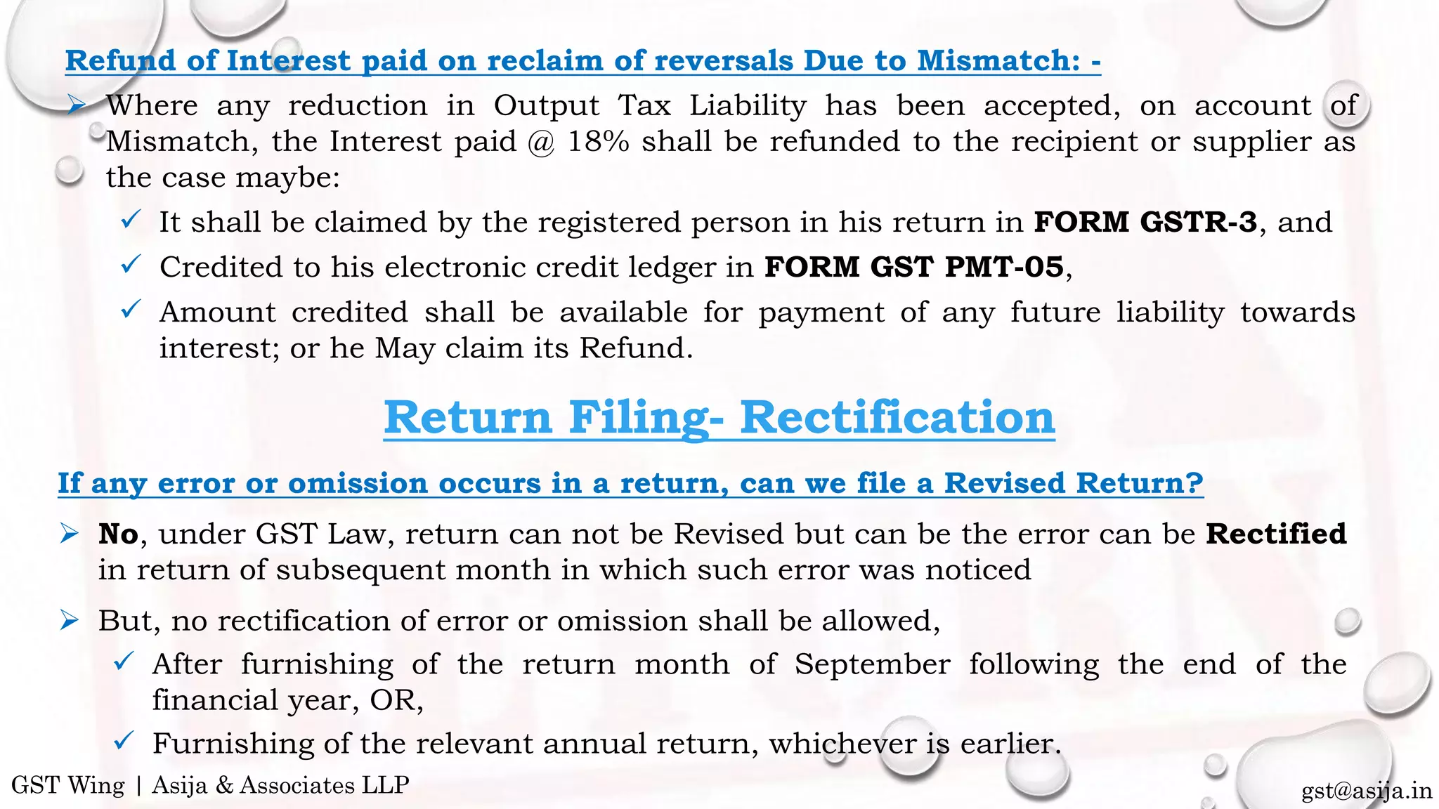If any error or omission occurs in a return, can we file a Revised Return?
 No, under GST Law, return can not be Revised but can be the error can be Rectified
in return of subsequent month in which such error was noticed
 But, no rectification of error or omission shall be allowed,
 After furnishing of the return month of September following the end of the
financial year, OR,
 Furnishing of the relevant annual return, whichever is earlier.
Return Filing- Rectification
gst@asija.inGST Wing | Asija & Associates LLP
Refund of Interest paid on reclaim of reversals Due to Mismatch: -
 Where any reduction in Output Tax Liability has been accepted, on account of
Mismatch, the Interest paid @ 18% shall be refunded to the recipient or supplier as
the case maybe:
 It shall be claimed by the registered person in his return in FORM GSTR-3, and
 Credited to his electronic credit ledger in FORM GST PMT-05,
 Amount credited shall be available for payment of any future liability towards
interest; or he May claim its Refund.
 
