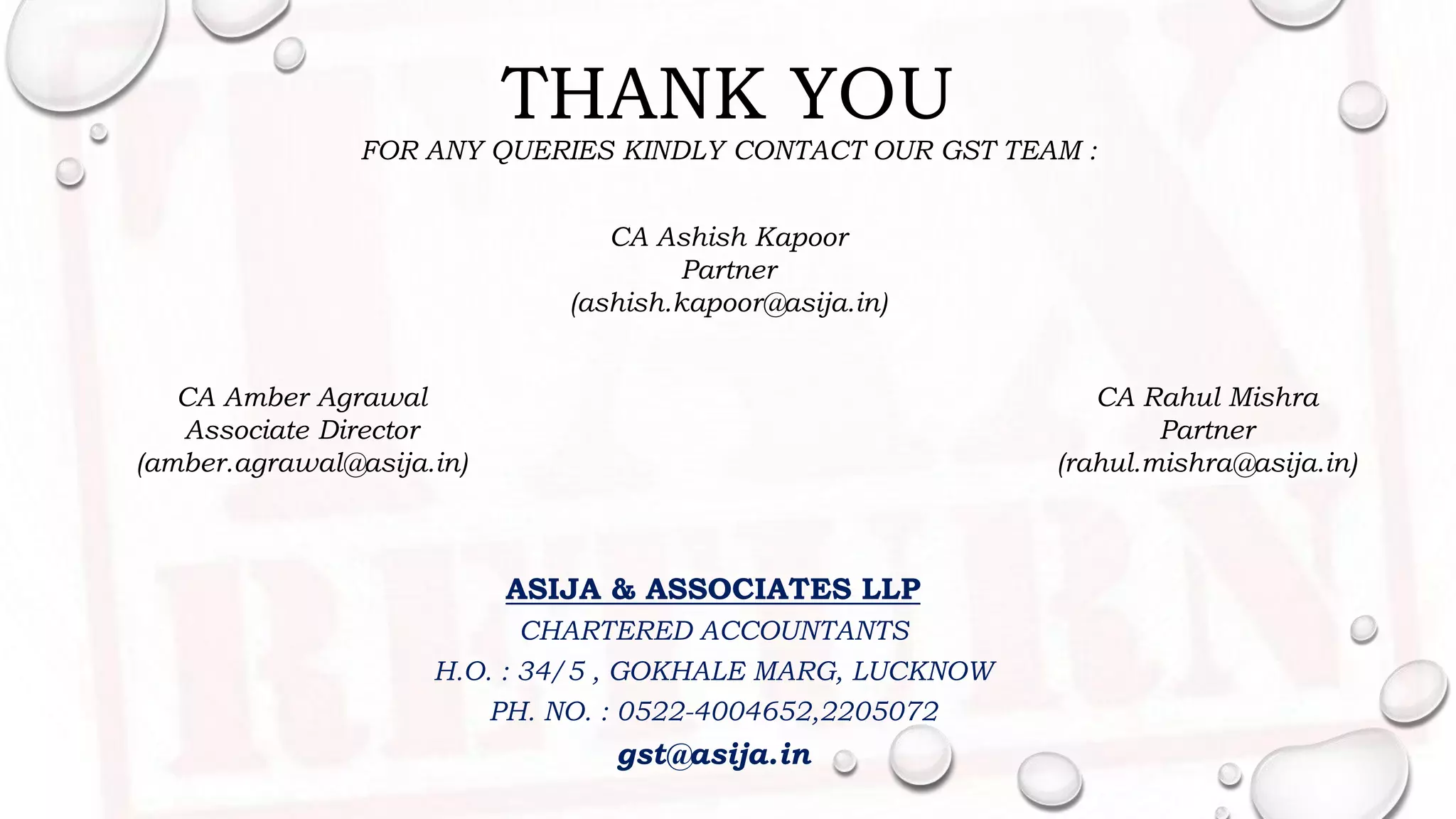 THANK YOU
FOR ANY QUERIES KINDLY CONTACT OUR GST TEAM :
ASIJA & ASSOCIATES LLP
CHARTERED ACCOUNTANTS
H.O. : 34/5 , GOKHALE MARG, LUCKNOW
PH. NO. : 0522-4004652,2205072
gst@asija.in
CA Rahul Mishra
Partner
(rahul.mishra@asija.in)
CA Amber Agrawal
Associate Director
(amber.agrawal@asija.in)
CA Ashish Kapoor
Partner
(ashish.kapoor@asija.in)
 