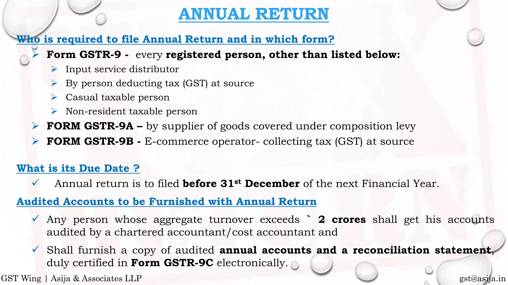 Who is required to file Annual Return and in which form?
 Form GSTR-9 - every registered person, other than listed below:
 Input service distributor
 By person deducting tax (GST) at source
 Casual taxable person
 Non-resident taxable person
 FORM GSTR-9A – by supplier of goods covered under composition levy
 FORM GSTR-9B - E-commerce operator- collecting tax (GST) at source
What is its Due Date ?
 Annual return is to filed before 31st December of the next Financial Year.
Audited Accounts to be Furnished with Annual Return
 Any person whose aggregate turnover exceeds ` 2 crores shall get his accounts
audited by a chartered accountant/cost accountant and
 Shall furnish a copy of audited annual accounts and a reconciliation statement,
duly certified in Form GSTR-9C electronically.
ANNUAL RETURN
gst@asija.inGST Wing | Asija & Associates LLP
 
