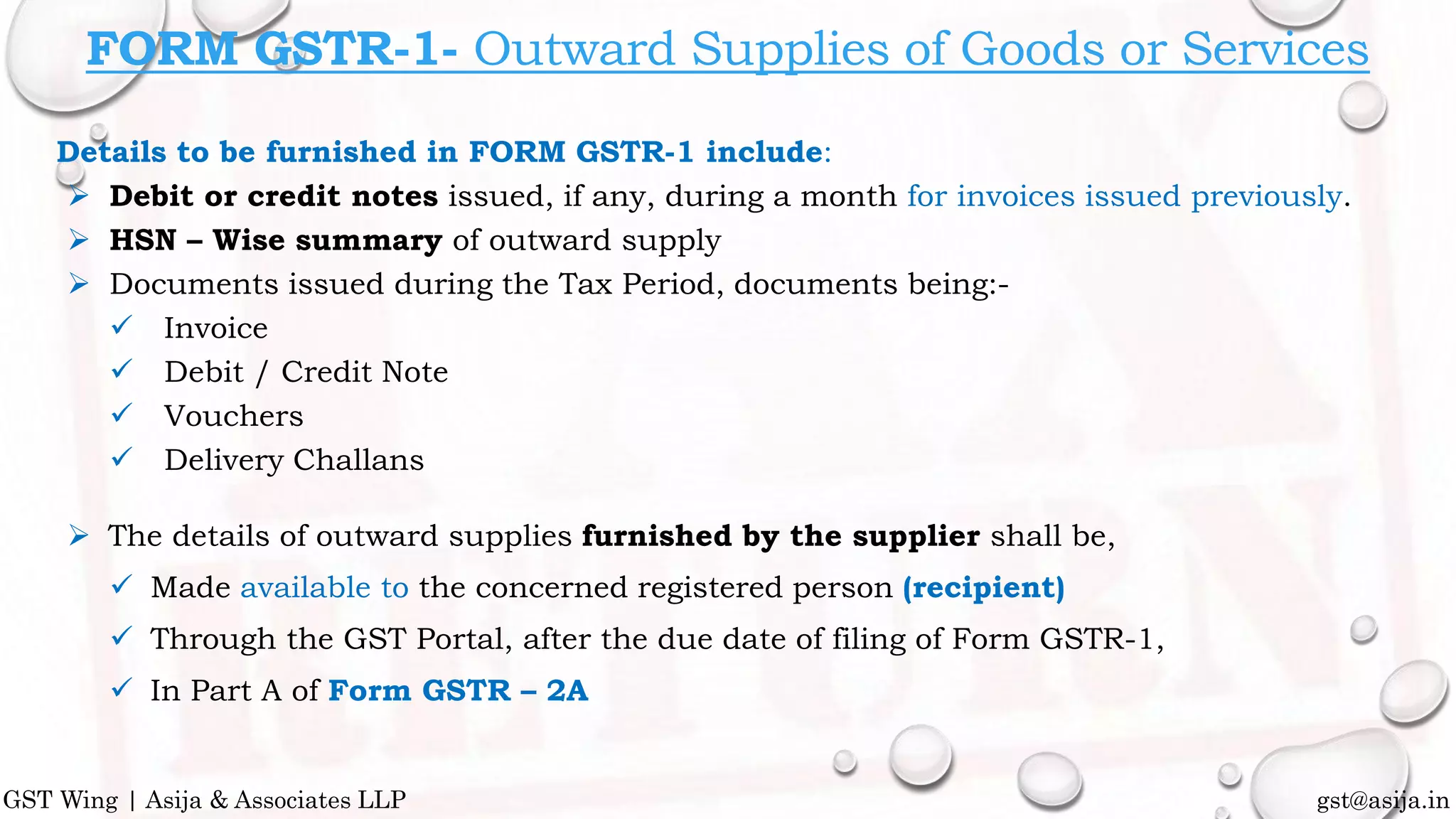 Details to be furnished in FORM GSTR-1 include:
 Debit or credit notes issued, if any, during a month for invoices issued previously.
 HSN – Wise summary of outward supply
 Documents issued during the Tax Period, documents being:-
 Invoice
 Debit / Credit Note
 Vouchers
 Delivery Challans
 The details of outward supplies furnished by the supplier shall be,
 Made available to the concerned registered person (recipient)
 Through the GST Portal, after the due date of filing of Form GSTR-1,
 In Part A of Form GSTR – 2A
gst@asija.inGST Wing | Asija & Associates LLP
FORM GSTR-1- Outward Supplies of Goods or Services
 