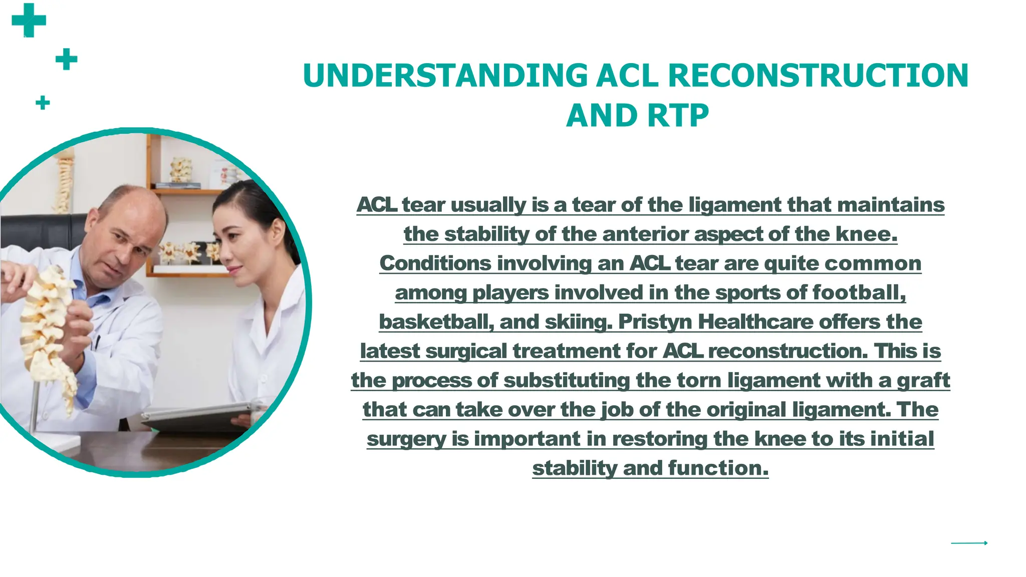 UNDERSTANDING ACL RECONSTRUCTION
AND RTP
ACL tear usually is a tear of the ligament that maintains
the stability of the anterior aspect of the knee.
Conditions involving an ACL tear are quite common
among players involved in the sports of football,
basketball, and skiing. Pristyn Healthcare offers the
latest surgical treatment for ACL reconstruction. This is
the process of substituting the torn ligament with a graft
that can take over the job of the original ligament. The
surgery is important in restoring the knee to its initial
stability and function.
 