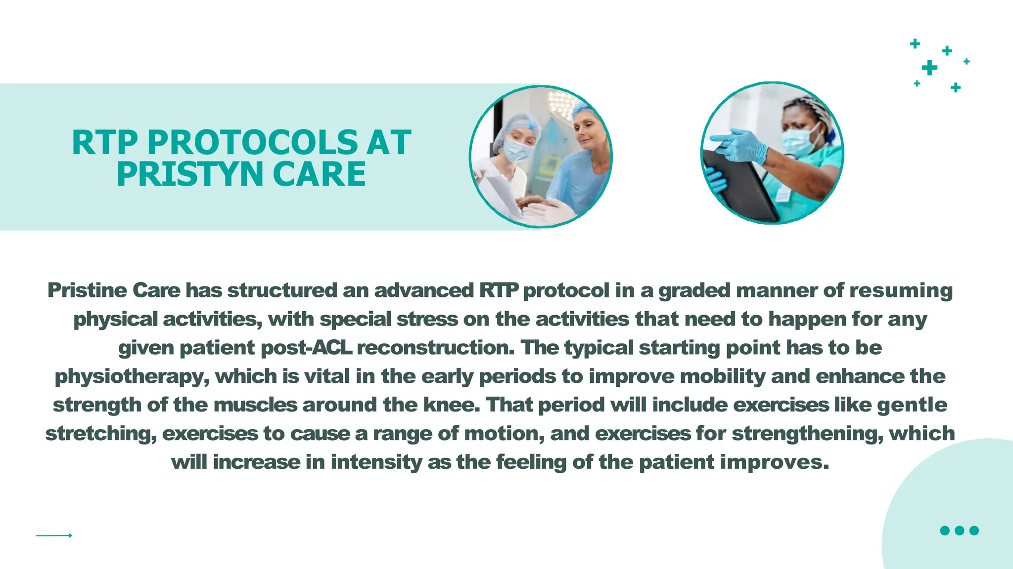 RTP PROTOCOLS AT
PRISTYN CARE
Pristine Care has structured an advanced RTPprotocol in a graded manner of resuming
physical activities, with special stress on the activities that need to happen for any
given patient post-ACL reconstruction. The typical starting point has to be
physiotherapy, which is vital in the early periods to improve mobility and enhance the
strength of the muscles around the knee. That period will include exercises like gentle
stretching, exercises to cause a range of motion, and exercises for strengthening, which
will increase in intensity as the feeling of the patient improves.
 