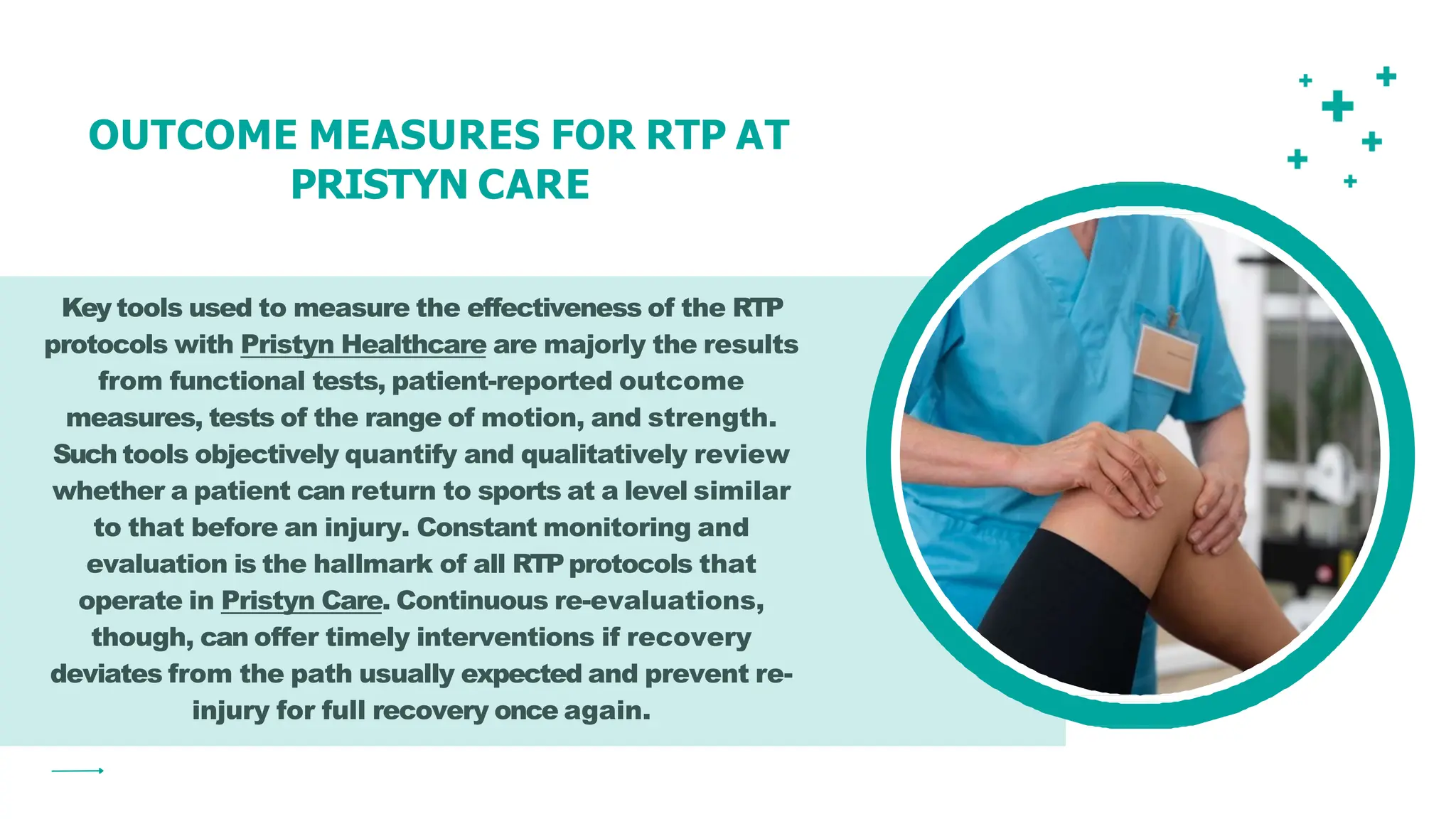 Key tools used to measure the effectiveness of the RTP
protocols with Pristyn Healthcare are majorly the results
from functional tests, patient-reported outcome
measures, tests of the range of motion, and strength.
Such tools objectively quantify and qualitatively review
whether a patient can return to sports at a level similar
to that before an injury. Constant monitoring and
evaluation is the hallmark of all RTPprotocols that
operate in Pristyn Care. Continuous re-evaluations,
though, can offer timely interventions if recovery
deviates from the path usually expected and prevent re-
injury for full recovery once again.
OUTCOME MEASURES FOR RTP AT
PRISTYN CARE
 