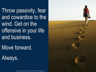 Throw passivity, fear and cowardice to the wind. Get on the offensive in your life and business.  Move forward. Always.  http://farm4.static.flickr.com/3068/2757504232_07f4c2d7bd.jpg 