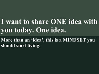 I want to share ONE idea with you today. One idea. More than an ‘idea’, this is a MINDSET you should start living. 