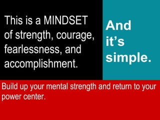 This is a MINDSET of strength, courage, fearlessness, and accomplishment. And it’s simple. Build up your mental strength and return to your power center.  