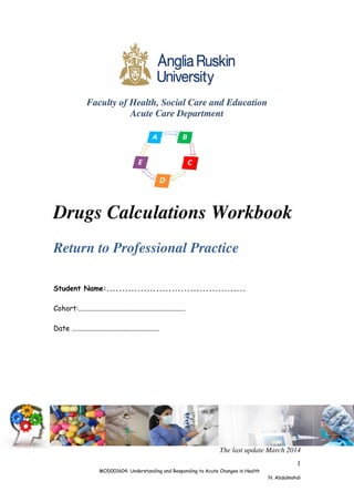 1
MOD001604: Understanding and Responding to Acute Changes in Health
N. Abdulmohdi
Faculty of Health, Social Care and Education
Acute Care Department
Drugs Calculations Workbook
Return to Professional Practice
Student Name:.............................................
Cohort:............................................................
Date .................................................
The last update March 2014
 