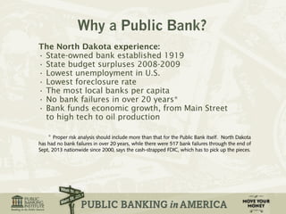 The North Dakota experience: 
• State-owned bank established 1919 
• State budget surpluses 2008-2009 
• Lowest unemployment in U.S. 
• Lowest foreclosure rate 
• The most local banks per capita 
• No bank failures in over 20 years* 
• Bank funds economic growth, from Main Street 
to high tech to oil production 
* Proper risk analysis should include more than that for the Public Bank itself. North Dakota 
has had no bank failures in over 20 years, while there were 517 bank failures through the end of 
Sept, 2013 nationwide since 2000, says the cash-strapped FDIC, which has to pick up the pieces. 
 