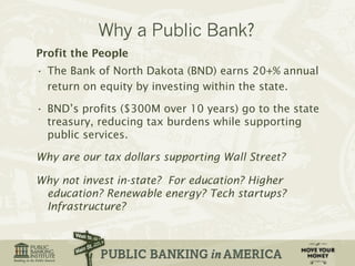 Profit the People 
• The Bank of North Dakota (BND) earns 20+% annual 
return on equity by investing within the state. 
• BND’s profits ($300M over 10 years) go to the state 
treasury, reducing tax burdens while supporting 
public services. 
Why are our tax dollars supporting Wall Street? 
Why not invest in-state? For education? Higher 
education? Renewable energy? Tech startups? 
Infrastructure? 
 