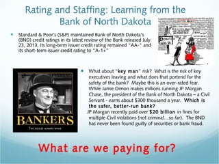 Rating and Staffing: Learning from the 
Bank of North Dakota 
• Standard & Poor's (S&P) maintained Bank of North Dakota's 
(BND) credit ratings in its latest review of the Bank released July 
23, 2013. Its long-term issuer credit rating remained "AA-" and 
its short-term issuer credit rating to "A-1+” 
• What about “key man” risk? What is the risk of key 
executives leaving and what does that portend for the 
safety of the bank? Maybe this is an over-rated fear. 
While Jamie Dimon makes millions running JP Morgan 
Chase, the president of the Bank of North Dakota – a Civil 
Servant - earns about $300 thousand a year. Which is 
the safer, better-run bank? 
JP Morgan recently paid over $20 billion in fines for 
multiple Civil violations (not criminal…so far). The BND 
has never been found guilty of securities or bank fraud. 
What are we paying for? 
 