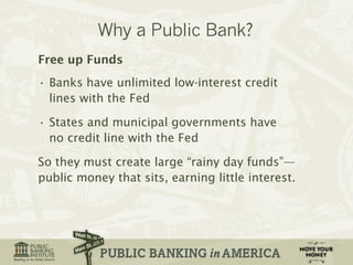 Free up Funds 
• Banks have unlimited low-interest credit 
lines with the Fed 
• States and municipal governments have 
no credit line with the Fed 
So they must create large “rainy day funds”— 
public money that sits, earning little interest. 
 
