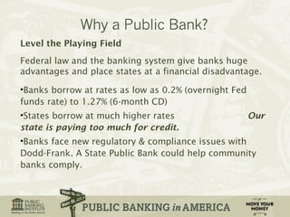 Level the Playing Field 
Federal law and the banking system give banks huge 
advantages and place states at a financial disadvantage. 
•Banks borrow at rates as low as 0.2% (overnight Fed 
funds rate) to 1.27% (6-month CD) 
•States borrow at much higher rates Our 
state is paying too much for credit. 
•Banks face new regulatory & compliance issues with 
Dodd-Frank. A State Public Bank could help community 
banks comply. 
 