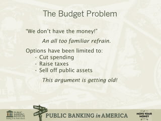 “We don’t have the money!” 
An all too familiar refrain. 
Options have been limited to: 
• Cut spending 
• Raise taxes 
• Sell off public assets 
This argument is getting old! 
 