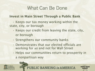 Invest in Main Street Through a Public Bank 
• Keeps our tax money working within the 
state, city, or borough 
• Keeps our credit from leaving the state, city, 
or borough 
• Strengthens our community banks 
• Demonstrates that our elected officials are 
working for us and not for Wall Street 
• Helps our communities return to prosperity in 
a nonpartisan way 
 