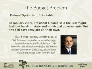 Federal Option is off the table. 
In January 2009, President Obama said the Fed might 
bail out hard-hit state and municipal governments. But 
the Fed says they are on their own. 
Wall Street Journal, January 8, 2011: 
“We have no expectation or intention to get 
involved in state and local finance,” Mr. 
Bernanke said in testimony before the Senate 
Budget Committee. The states, he said later, 
“should not expect loans from the Fed.“ 
 
