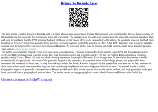 Return To Rwanda Essay
The first article is called Return to Rwanda, and is written about a man named Jean–Claude Munyezamu, who was forced to flee his home country of
Rwanda during the genocide, but is returning home 20 years later. The main point of this article is to show how the genocide occurred, and show short
and long term effects that the 1994 genocide had and still have on the people of Rwanda. According to the article, the genocide was one that had been
building up for a very long time, possibly from the time Germans began to control the country in 1894. After WW2 Germany was forced to hand the
country over to the possibly even more race obsessed Belgians. As we know, at this time in Europe tall, light skinned, small facial featured peoples
were seen as...show more content...
The tables were instantly flipped, Tutsis were now seen as cockroaches. Tensions continued to build until In April 1994, the Rwandan president
JuvГ©nal Habyarimana plane was shot down. This was the tipping point, and was followed by 100 days of ruthless killings totalling 1 million
people, mostly Tutsis. These 100 days have had a lasting impact on the people of Rwanda. Even though now 20 years later the country is stable
economically and politically, the terror of the genocide lingers in the memories. Everywhere there are buildings, places, and people that have
witnessed the massacre of loved ones. It may have taking a while, but finally Rwanda is again safe for people like Jean who had to flee, to return to
their home where most have somewhat forgiven their murdering neighbours, but never forgotten their loved ones. The second article is called
Geographic aspects of genocide: a comparison of Bosnia and Rwanda. This article aims to educate the reader on how, and why genocides in the past
have occurred from a geographical point of view. The author draws on deep geographical roots in both Bosnia and Rwanda that fueled the
Get more content on HelpWriting.net
 