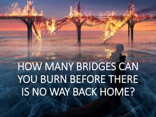 HOW MANY BRIDGES CAN
YOU BURN BEFORE THERE
IS NO WAY BACK HOME?
 
